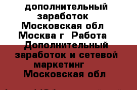 дополнительный заработок - Московская обл., Москва г. Работа » Дополнительный заработок и сетевой маркетинг   . Московская обл.